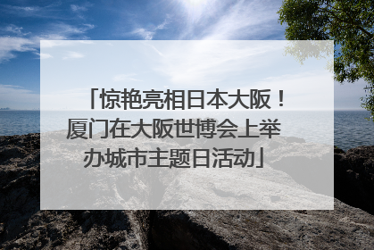 惊艳亮相日本大阪！厦门在大阪世博会上举办城市主题日活动