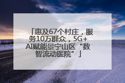 惠及67个村庄，服务10万群众，5G+AI赋能景宁山区“数智流动医院”