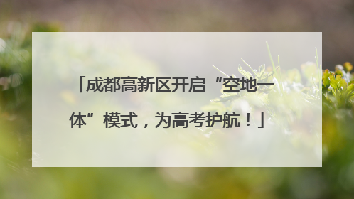 成都高新区开启“空地一体”模式，为高考护航！