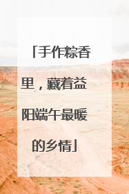手作粽香里，藏着益阳端午最暖的乡情