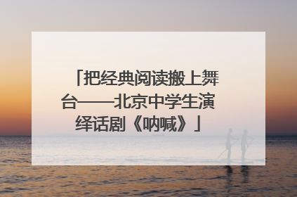 把经典阅读搬上舞台——北京中学生演绎话剧《呐喊》