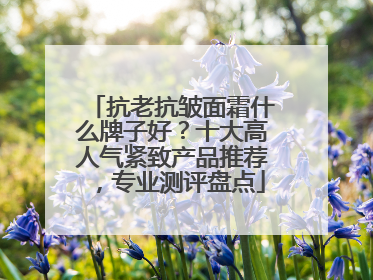 抗老抗皱面霜什么牌子好？十大高人气紧致产品推荐，专业测评盘点
