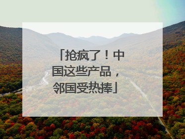 抢疯了！中国这些产品，邻国受热捧