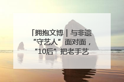 拥抱文博｜与非遗“守艺人”面对面，“10后”把老手艺玩出“潮”花样