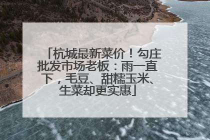 杭城最新菜价！勾庄批发市场老板：雨一直下，毛豆、甜糯玉米、生菜却更实惠