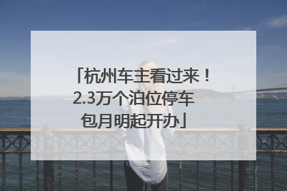 杭州车主看过来！2.3万个泊位停车包月明起开办