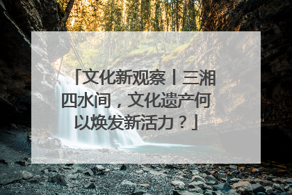 文化新观察丨三湘四水间，文化遗产何以焕发新活力？