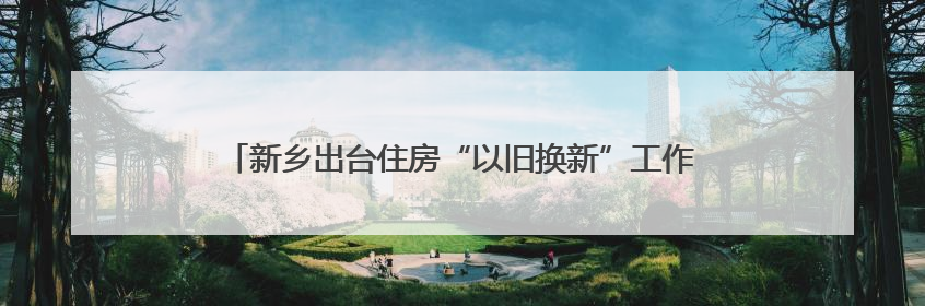 新乡出台住房“以旧换新”工作方案 旧房可抵新房70%房款