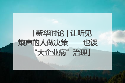 新华时论 | 让听见炮声的人做决策——也谈“大企业病”治理