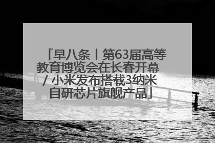 早八条丨第63届高等教育博览会在长春开幕 / 小米发布搭载3纳米自研芯片旗舰产品