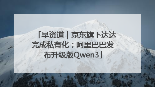 早资道｜京东旗下达达完成私有化；阿里巴巴发布升级版Qwen3