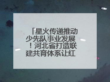 星火传递推动少先队事业发展！河北省打造联建共育体系让红领巾更鲜艳