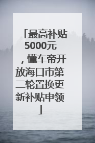 最高补贴5000元，懂车帝开放海口市第二轮置换更新补贴申领