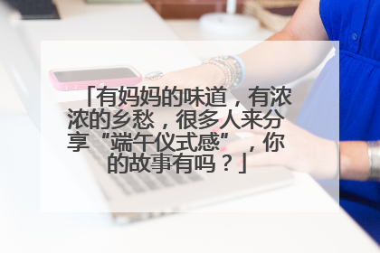 有妈妈的味道，有浓浓的乡愁，很多人来分享“端午仪式感”，你的故事有吗？