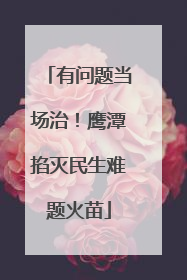 有问题当场治！鹰潭掐灭民生难题火苗