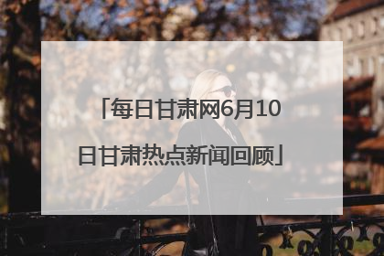 每日甘肃网6月10日甘肃热点新闻回顾