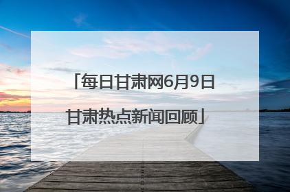 每日甘肃网6月9日甘肃热点新闻回顾