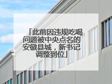 此前因违规吃喝问题被中央点名的安徽县城，新书记调整到位