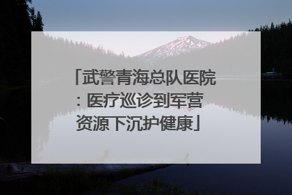 武警青海总队医院：医疗巡诊到军营  资源下沉护健康