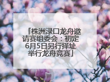 株洲渌口龙舟邀请赛组委会：初定6月5日另行择址举行龙舟竞赛