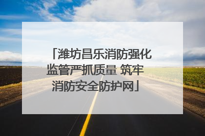 潍坊昌乐消防强化监管严抓质量 筑牢消防安全防护网