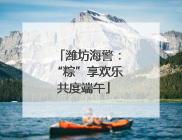 潍坊海警：“粽”享欢乐共度端午