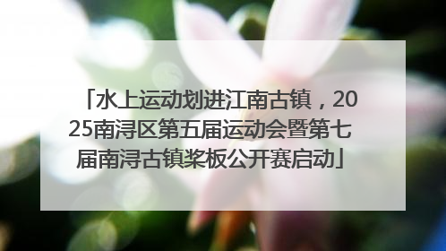 水上运动划进江南古镇，2025南浔区第五届运动会暨第七届南浔古镇桨板公开赛启动