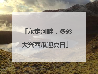 永定河畔，多彩大兴西瓜迎夏日