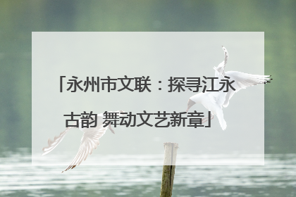 永州市文联：探寻江永古韵 舞动文艺新章