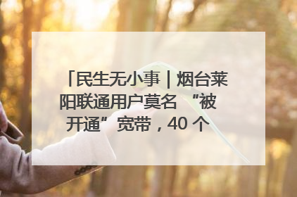 民生无小事｜烟台莱阳联通用户莫名 “被开通”宽带，40 个月扣费无人知