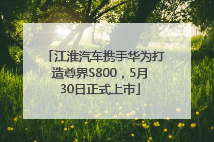 江淮汽车携手华为打造尊界S800，5月30日正式上市