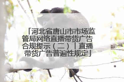 河北省唐山市市场监管局网络直播带货广告合规提示（二）︱直播带货广告普遍性规定