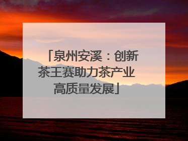 泉州安溪：创新茶王赛助力茶产业高质量发展