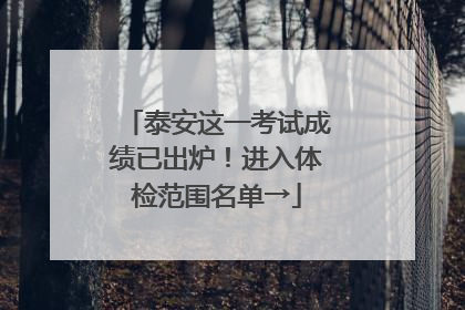泰安这一考试成绩已出炉！进入体检范围名单→