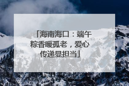 海南海口：端午粽香暖孤老，爱心传递显担当