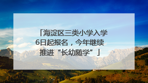 海淀区三类小学入学6日起报名，今年继续推进“长幼随学”