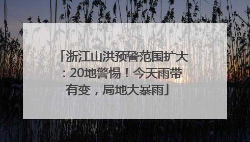 浙江山洪预警范围扩大：20地警惕！今天雨带有变，局地大暴雨