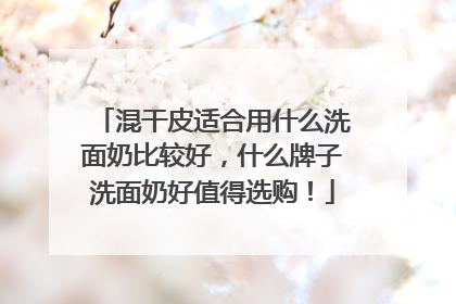 混干皮适合用什么洗面奶比较好，什么牌子洗面奶好值得选购！