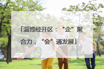 淄博经开区：“企”聚合力，“会”通发展