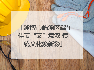 淄博市临淄区端午佳节“艾”意浓 传统文化焕新彩