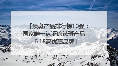 淡斑产品排行榜10强：国家唯一认证的祛斑产品，6.18高优惠品牌