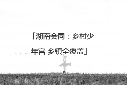 湖南会同：乡村少年宫 乡镇全覆盖
