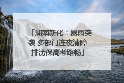 湖南新化：暴雨突袭 多部门连夜清障排涝保高考路畅
