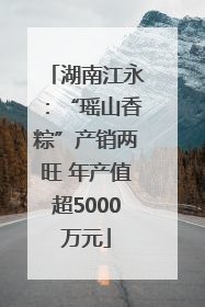 湖南江永：“瑶山香粽”产销两旺 年产值超5000万元