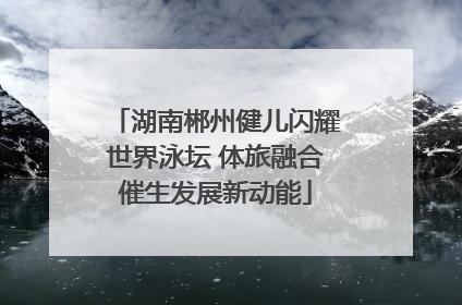 湖南郴州健儿闪耀世界泳坛 体旅融合催生发展新动能