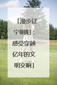漫步辽宁朝阳：感受穿越亿年的文明交响