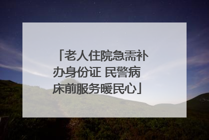 老人住院急需补办身份证 民警病床前服务暖民心