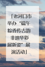 老河口市举办“端午粽香传古韵 非遗华彩展新姿”展演活动
