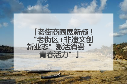 老街商圈展新颜！“老街区+非遗文创新业态”激活消费“青春活力”