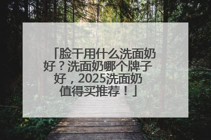 脸干用什么洗面奶好？洗面奶哪个牌子好，2025洗面奶值得买推荐！